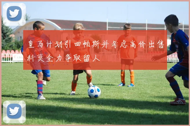 皇马计划引回帕斯并考虑高价出售科莫全力争取留人