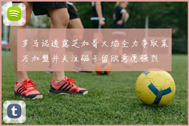 罗马诺透露芝加哥火焰全力争取莱万加盟并关注磁卡留欧意愿强烈
