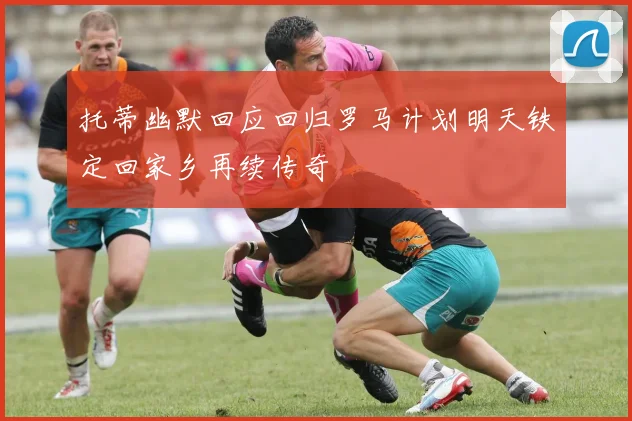 托蒂幽默回应回归罗马计划明天铁定回家乡再续传奇