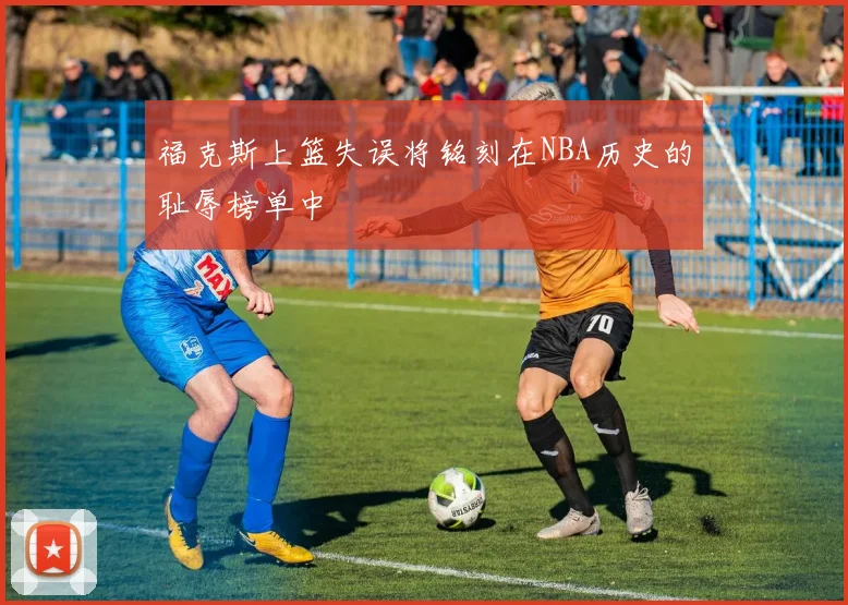 福克斯上篮失误将铭刻在NBA历史的耻辱榜单中