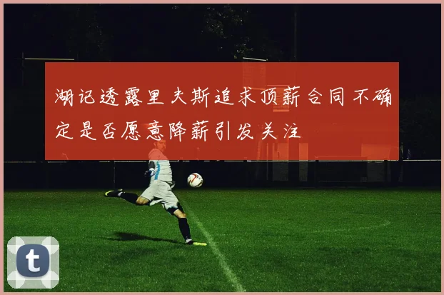 湖记透露里夫斯追求顶薪合同不确定是否愿意降薪引发关注