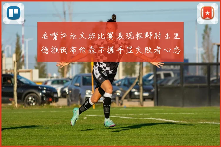 名嘴评论文班比赛表现粗野肘击里德推倒布伦森不握手显失败者心态