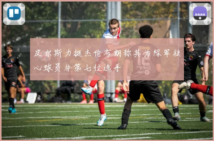 皮尔斯力挺杰伦布朗称其为绿军核心球员非第七位选手