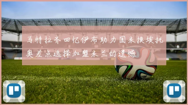马特拉齐回忆伊布助力国米换埃托奥差点选择加盟米兰的遗憾