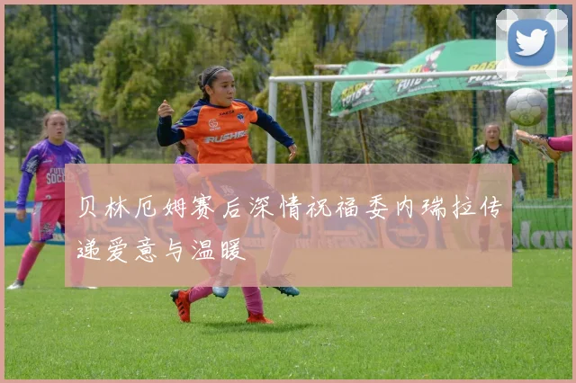 贝林厄姆赛后深情祝福委内瑞拉传递爱意与温暖