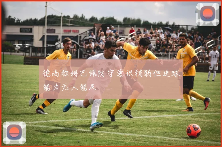德尚称姆巴佩防守意识稍弱但进球能力无人能及