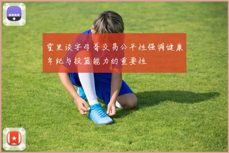 霍里谈字母哥交易公平性强调健康年纪与投篮能力的重要性