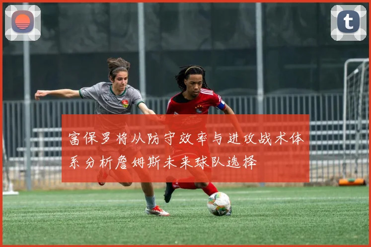 富保罗将从防守效率与进攻战术体系分析詹姆斯未来球队选择