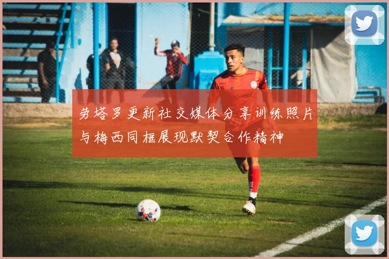 劳塔罗更新社交媒体分享训练照片与梅西同框展现默契合作精神