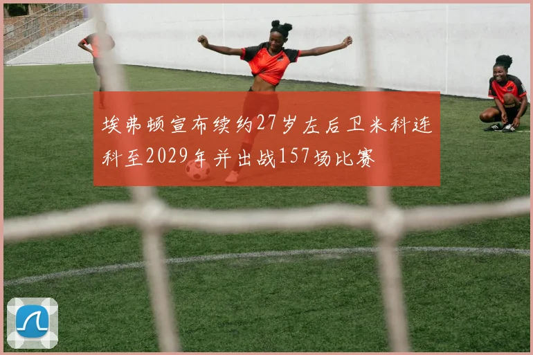 埃弗顿宣布续约27岁左后卫米科连科至2029年并出战157场比赛