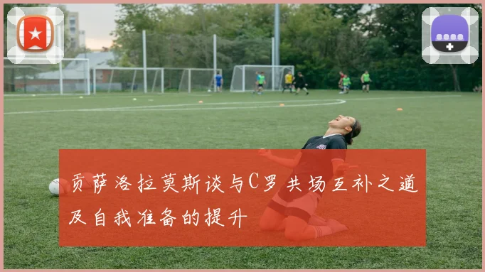 贡萨洛拉莫斯谈与C罗共场互补之道及自我准备的提升