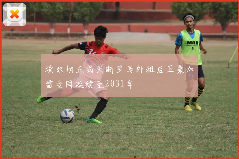 埃尔切正式买断罗马外租后卫桑加雷合同延续至2031年