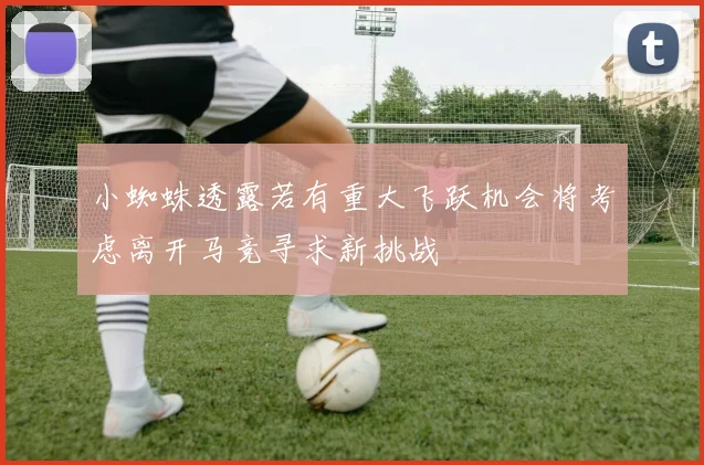 小蜘蛛透露若有重大飞跃机会将考虑离开马竞寻求新挑战