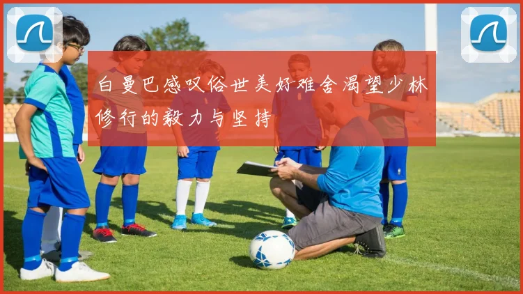 白曼巴感叹俗世美好难舍渴望少林修行的毅力与坚持