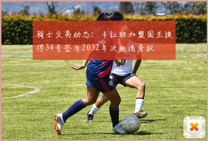 骑士交易动态：卡拉班加盟国王换得34号签与2032年次轮选秀权